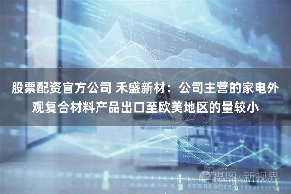股票配资官方公司 禾盛新材：公司主营的家电外观复合材料产品出口至欧美地区的量较小