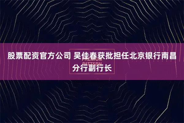 股票配资官方公司 吴佳春获批担任北京银行南昌分行副行长