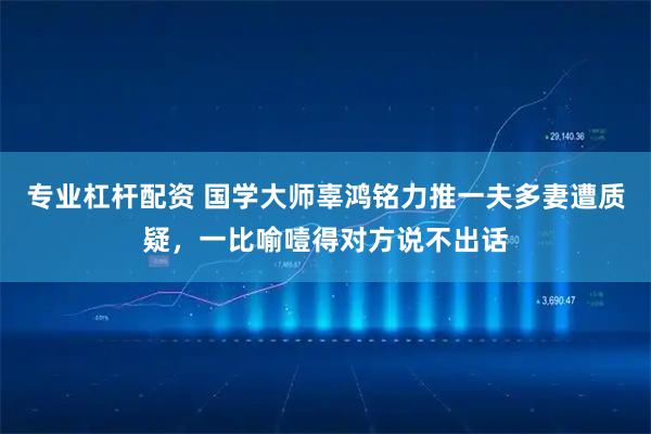 专业杠杆配资 国学大师辜鸿铭力推一夫多妻遭质疑，一比喻噎得对方说不出话