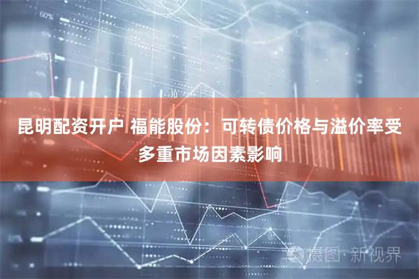 昆明配资开户 福能股份：可转债价格与溢价率受多重市场因素影响