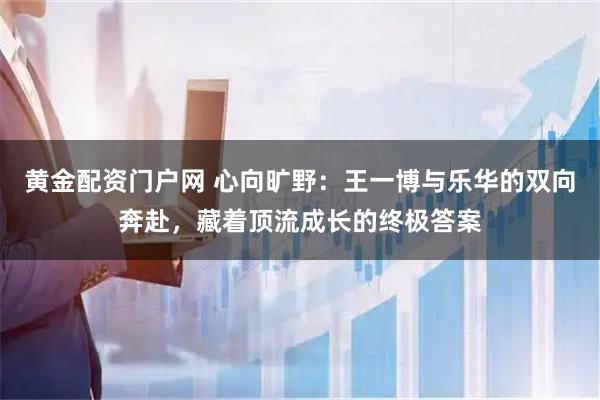 黄金配资门户网 心向旷野：王一博与乐华的双向奔赴，藏着顶流成长的终极答案
