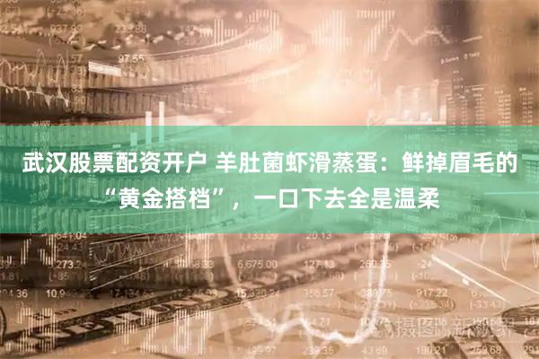 武汉股票配资开户 羊肚菌虾滑蒸蛋：鲜掉眉毛的“黄金搭档”，一口下去全是温柔