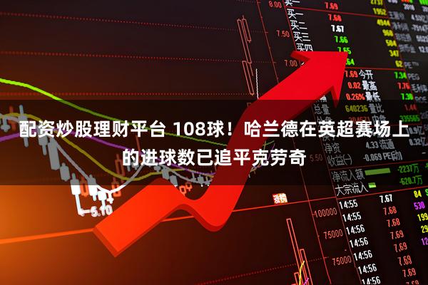 配资炒股理财平台 108球！哈兰德在英超赛场上的进球数已追平克劳奇