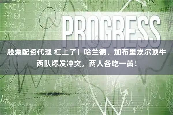 股票配资代理 杠上了！哈兰德、加布里埃尔顶牛两队爆发冲突，两人各吃一黄！