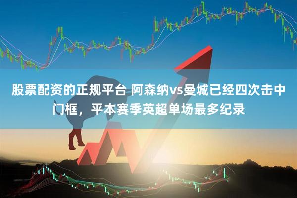 股票配资的正规平台 阿森纳vs曼城已经四次击中门框，平本赛季英超单场最多纪录