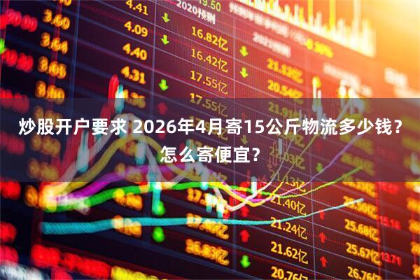 炒股开户要求 2026年4月寄15公斤物流多少钱？怎么寄便宜？