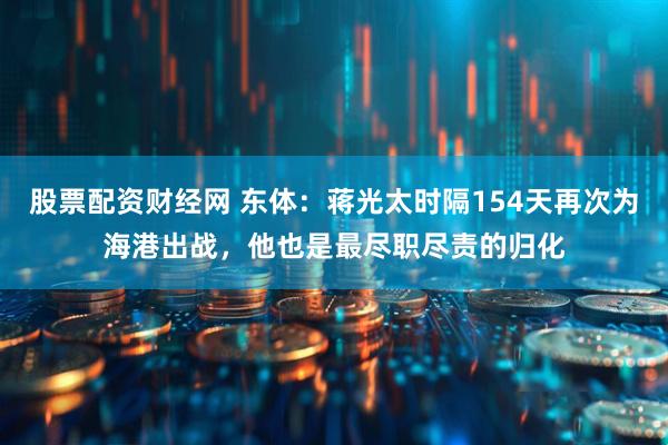 股票配资财经网 东体：蒋光太时隔154天再次为海港出战，他也是最尽职尽责的归化
