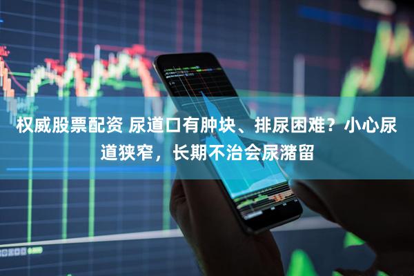权威股票配资 尿道口有肿块、排尿困难？小心尿道狭窄，长期不治会尿潴留