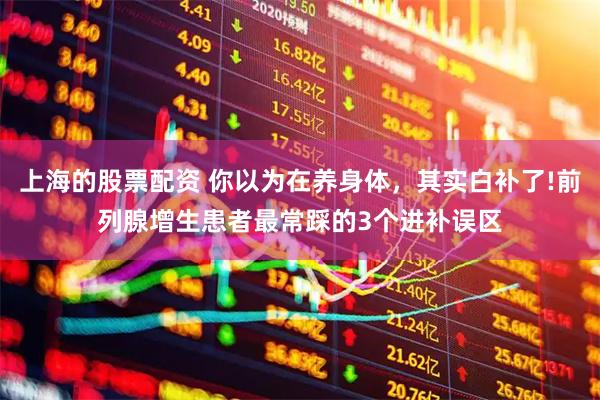 上海的股票配资 你以为在养身体，其实白补了!前列腺增生患者最常踩的3个进补误区