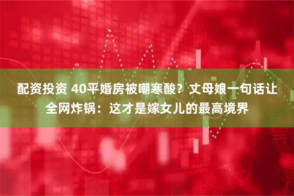 配资投资 40平婚房被嘲寒酸？丈母娘一句话让全网炸锅：这才是嫁女儿的最高境界