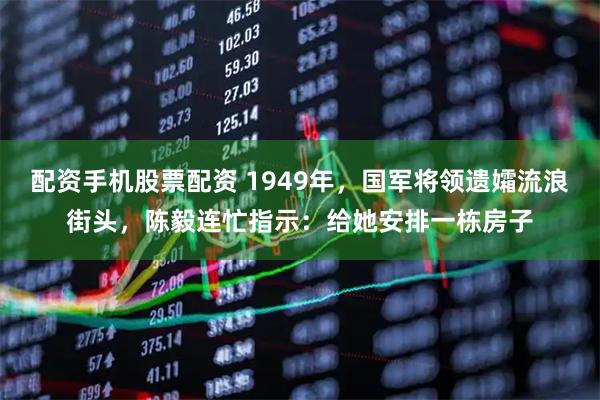 配资手机股票配资 1949年，国军将领遗孀流浪街头，陈毅连忙指示：给她安排一栋房子