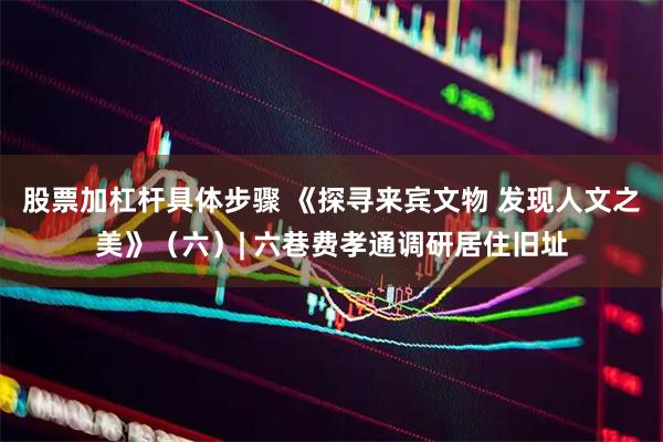 股票加杠杆具体步骤 《探寻来宾文物 发现人文之美》（六）| 六巷费孝通调研居住旧址
