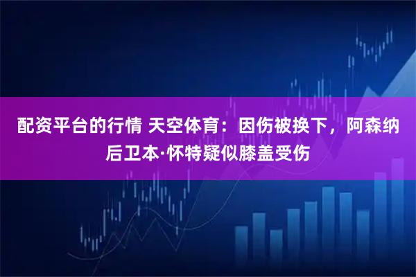 配资平台的行情 天空体育：因伤被换下，阿森纳后卫本·怀特疑似膝盖受伤
