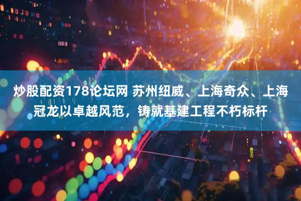 炒股配资178论坛网 苏州纽威、上海奇众、上海冠龙以卓越风范，铸就基建工程不朽标杆