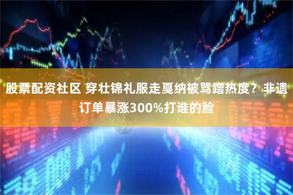 股票配资社区 穿壮锦礼服走戛纳被骂蹭热度？非遗订单暴涨300%打谁的脸