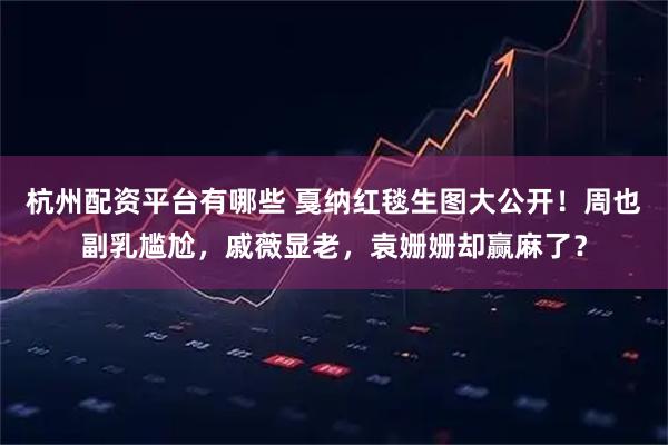 杭州配资平台有哪些 戛纳红毯生图大公开！周也副乳尴尬，戚薇显老，袁姗姗却赢麻了？