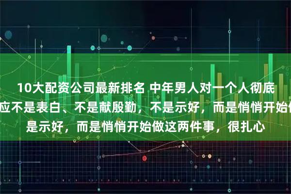 10大配资公司最新排名 中年男人对一个人彻底“动情”后，第一反应不是表白、不是献殷勤，不是示好，而是悄悄开始做这两件事，很扎心