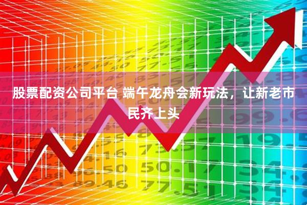 股票配资公司平台 端午龙舟会新玩法，让新老市民齐上头