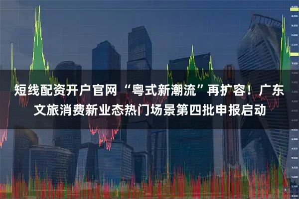 短线配资开户官网 “粤式新潮流”再扩容！广东文旅消费新业态热门场景第四批申报启动