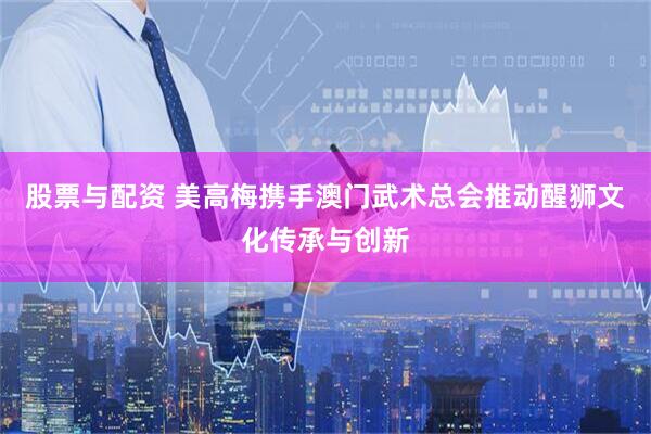 股票与配资 美高梅携手澳门武术总会推动醒狮文化传承与创新
