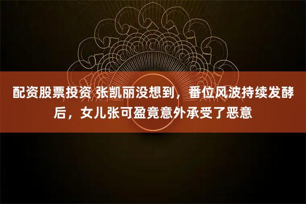 配资股票投资 张凯丽没想到，番位风波持续发酵后，女儿张可盈竟意外承受了恶意