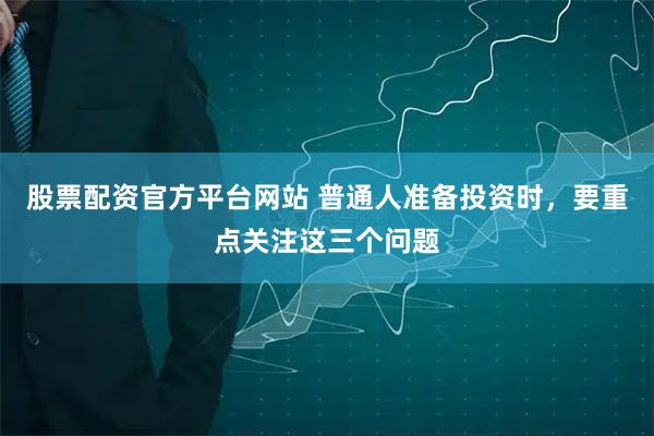 股票配资官方平台网站 普通人准备投资时，要重点关注这三个问题