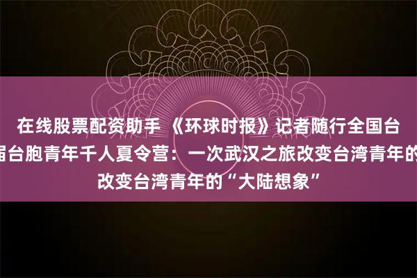 在线股票配资助手 《环球时报》记者随行全国台联第二十三届台胞青年千人夏令营：一次武汉之旅改变台湾青年的“大陆想象”