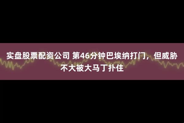 实盘股票配资公司 第46分钟巴埃纳打门，但威胁不大被大马丁扑住