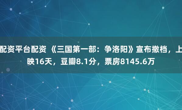 配资平台配资 《三国第一部：争洛阳》宣布撤档，上映16天，豆瓣8.1分，票房8145.6万