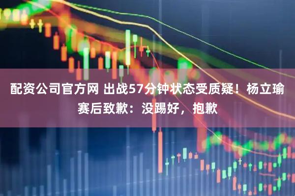 配资公司官方网 出战57分钟状态受质疑！杨立瑜赛后致歉：没踢好，抱歉