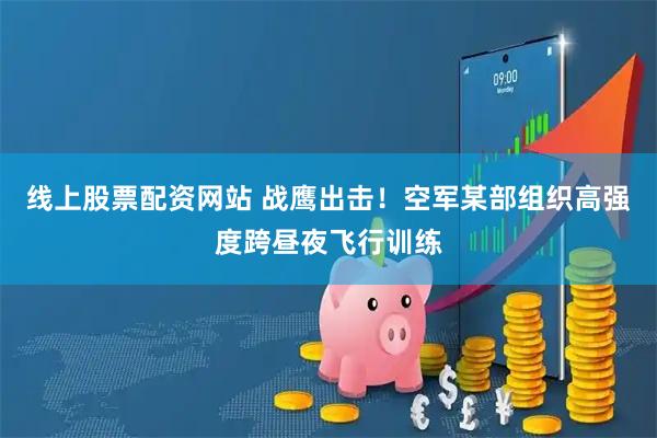 线上股票配资网站 战鹰出击！空军某部组织高强度跨昼夜飞行训练