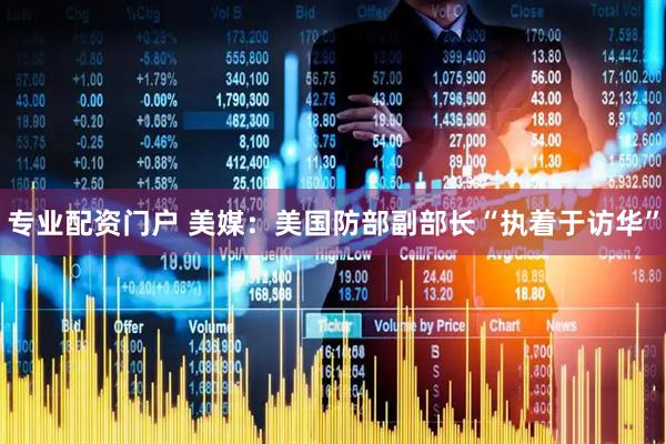 专业配资门户 美媒：美国防部副部长“执着于访华”